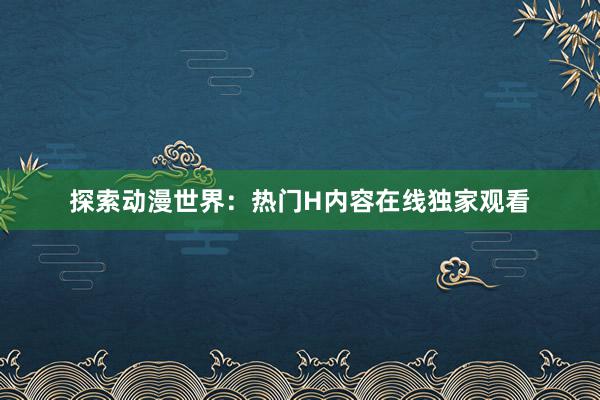 探索动漫世界：热门H内容在线独家观看