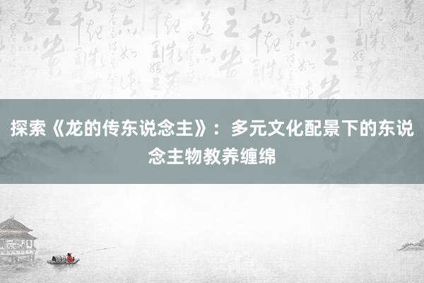 探索《龙的传东说念主》：多元文化配景下的东说念主物教养缠绵