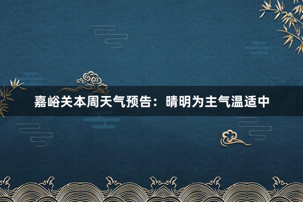 嘉峪关本周天气预告：晴明为主气温适中